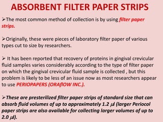 The most common method of collection is by using ﬁlter paper
strips.
Originally, these were pieces of laboratory ﬁlter paper of various
types cut to size by researchers.
 It has been reported that recovery of proteins in gingival crevicular
ﬂuid samples varies considerably according to the type of ﬁlter paper
on which the gingival crevicular ﬂuid sample is collected , but this
problem is likely to be less of an issue now as most researchers appear
to use PERIOPAPERS (ORAﬂOW INC.).
These are presterilized ﬁlter paper strips of standard size that can
absorb ﬂuid volumes of up to approximately 1.2 l (larger Periocol
paper strips are also available for collecting larger volumes of up to
2.0 l).
ABSORBENT FILTER PAPER STRIPS
 