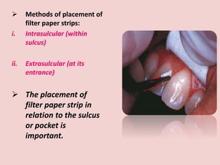 Methods of placement of
filter paper strips:
i. Intrasulcular (within
sulcus)
ii. Extrasulcular (at its
entrance)
 The placement of
filter paper strip in
relation to the sulcus
or pocket is
important.
 