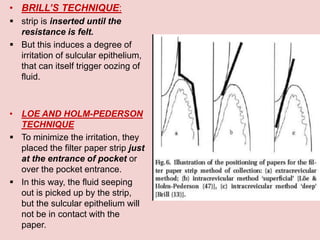 • BRILL’S TECHNIQUE:
 strip is inserted until the
resistance is felt.
 But this induces a degree of
irritation of sulcular epithelium,
that can itself trigger oozing of
fluid.
• LOE AND HOLM-PEDERSON
TECHNIQUE
 To minimize the irritation, they
placed the filter paper strip just
at the entrance of pocket or
over the pocket entrance.
 In this way, the fluid seeping
out is picked up by the strip,
but the sulcular epithelium will
not be in contact with the
paper.
 