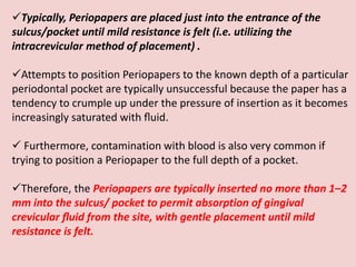 Typically, Periopapers are placed just into the entrance of the
sulcus/pocket until mild resistance is felt (i.e. utilizing the
intracrevicular method of placement) .
Attempts to position Periopapers to the known depth of a particular
periodontal pocket are typically unsuccessful because the paper has a
tendency to crumple up under the pressure of insertion as it becomes
increasingly saturated with ﬂuid.
 Furthermore, contamination with blood is also very common if
trying to position a Periopaper to the full depth of a pocket.
Therefore, the Periopapers are typically inserted no more than 1–2
mm into the sulcus/ pocket to permit absorption of gingival
crevicular ﬂuid from the site, with gentle placement until mild
resistance is felt.
 