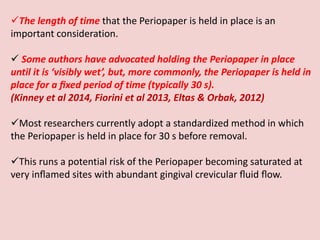 The length of time that the Periopaper is held in place is an
important consideration.
 Some authors have advocated holding the Periopaper in place
until it is ‘visibly wet’, but, more commonly, the Periopaper is held in
place for a ﬁxed period of time (typically 30 s).
(Kinney et al 2014, Fiorini et al 2013, Eltas & Orbak, 2012)
Most researchers currently adopt a standardized method in which
the Periopaper is held in place for 30 s before removal.
This runs a potential risk of the Periopaper becoming saturated at
very inﬂamed sites with abundant gingival crevicular ﬂuid ﬂow.
 
