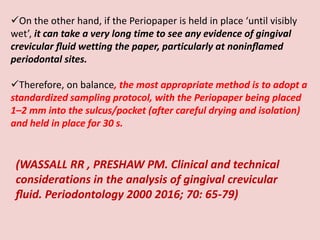 On the other hand, if the Periopaper is held in place ‘until visibly
wet’, it can take a very long time to see any evidence of gingival
crevicular ﬂuid wetting the paper, particularly at noninﬂamed
periodontal sites.
Therefore, on balance, the most appropriate method is to adopt a
standardized sampling protocol, with the Periopaper being placed
1–2 mm into the sulcus/pocket (after careful drying and isolation)
and held in place for 30 s.
(WASSALL RR , PRESHAW PM. Clinical and technical
considerations in the analysis of gingival crevicular
ﬂuid. Periodontology 2000 2016; 70: 65-79)
 