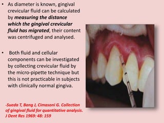 • As diameter is known, gingival
crevicular fluid can be calculated
by measuring the distance
which the gingival crevicular
fluid has migrated, their content
was centrifuged and analysed.
• Both fluid and cellular
components can be investigated
by collecting crevicular fluid by
the micro-pipette technique but
this is not practicable in subjects
with clinically normal gingiva.
-Sueda T, Bang J, Cimasoni G. Collection
of gingival fluid for quantitative analysis.
J Dent Res 1969: 48: 159
 