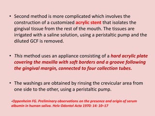 • Second method is more complicated which involves the
construction of a customized acrylic stent that isolates the
gingival tissue from the rest of the mouth. The tissues are
irrigated with a saline solution, using a peristaltic pump and the
diluted GCF is removed.
• This method uses an appliance consisting of a hard acrylic plate
covering the maxilla with soft borders and a groove following
the gingival margin, connected to four collection tubes.
• The washings are obtained by rinsing the crevicular area from
one side to the other, using a peristaltic pump.
-Oppenheim FG. Preliminary observations on the presence and origin of serum
albumin in human saliva. Helv Odontol Acta 1970: 14: 10–17
 