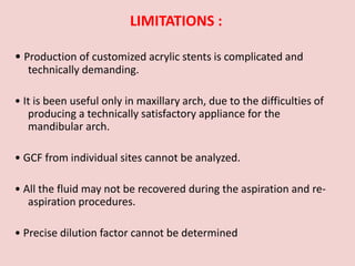 LIMITATIONS :
• Production of customized acrylic stents is complicated and
technically demanding.
• It is been useful only in maxillary arch, due to the difficulties of
producing a technically satisfactory appliance for the
mandibular arch.
• GCF from individual sites cannot be analyzed.
• All the fluid may not be recovered during the aspiration and re-
aspiration procedures.
• Precise dilution factor cannot be determined
 