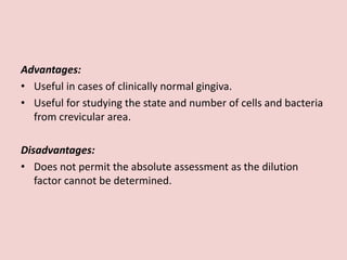 Advantages:
• Useful in cases of clinically normal gingiva.
• Useful for studying the state and number of cells and bacteria
from crevicular area.
Disadvantages:
• Does not permit the absolute assessment as the dilution
factor cannot be determined.
 