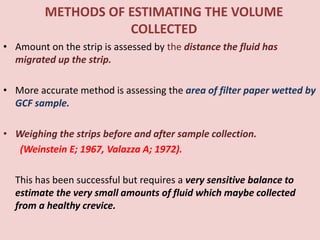 METHODS OF ESTIMATING THE VOLUME
COLLECTED
• Amount on the strip is assessed by the distance the fluid has
migrated up the strip.
• More accurate method is assessing the area of filter paper wetted by
GCF sample.
• Weighing the strips before and after sample collection.
(Weinstein E; 1967, Valazza A; 1972).
This has been successful but requires a very sensitive balance to
estimate the very small amounts of fluid which maybe collected
from a healthy crevice.
 