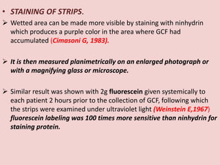 • STAINING OF STRIPS.
 Wetted area can be made more visible by staining with ninhydrin
which produces a purple color in the area where GCF had
accumulated (Cimasoni G, 1983).
 It is then measured planimetrically on an enlarged photograph or
with a magnifying glass or microscope.
 Similar result was shown with 2g fluorescein given systemically to
each patient 2 hours prior to the collection of GCF, following which
the strips were examined under ultraviolet light (Weinstein E,1967)
fluorescein labeling was 100 times more sensitive than ninhydrin for
staining protein.
 