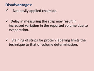 Disadvantages:
 Not easily applied chairside.
 Delay in measuring the strip may result in
increased variation in the reported volume due to
evaporation.
 Staining of strips for protein labelling limits the
technique to that of volume determination.
 