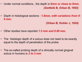 • Under normal conditions , the depth is 0mm or close to 0mm.
(Gottleib B, Orban B, 1993)
• Depth in histological sections : 1.8mm, with variations from 0-
6 mm.
(Orban B, Kohler J, 1924)
• Other studies have reported 1.5 mm and 0.69 mm.
• The histologic depth of a sulcus does not need to be exactly
equal to the depth of penetration of the probe.
• The so-called probing depth of a clinically normal gingival
sulcus in humans is 2 to 3 mm
 