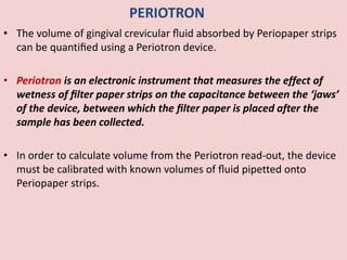 PERIOTRON
• The volume of gingival crevicular ﬂuid absorbed by Periopaper strips
can be quantiﬁed using a Periotron device.
• Periotron is an electronic instrument that measures the effect of
wetness of ﬁlter paper strips on the capacitance between the ‘jaws’
of the device, between which the ﬁlter paper is placed after the
sample has been collected.
• In order to calculate volume from the Periotron read-out, the device
must be calibrated with known volumes of ﬂuid pipetted onto
Periopaper strips.
 