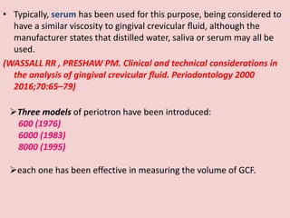 • Typically, serum has been used for this purpose, being considered to
have a similar viscosity to gingival crevicular ﬂuid, although the
manufacturer states that distilled water, saliva or serum may all be
used.
(WASSALL RR , PRESHAW PM. Clinical and technical considerations in
the analysis of gingival crevicular ﬂuid. Periodontology 2000
2016;70:65–79)
Three models of periotron have been introduced:
600 (1976)
6000 (1983)
8000 (1995)
each one has been effective in measuring the volume of GCF.
 
