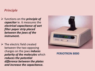 Principle
 functions on the principle of
capacitor ie. it measures the
electrical capacitance of wet
filter paper strip placed
between the jaws of the
instrument.
 The electric field created
between the two opposing
charges on the jaws induces
polarity of the molecules which
reduces the potential
difference between the plates
and increase the capacitance.
PERIOTRON 8000
 