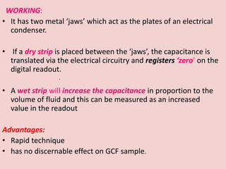 WORKING:
• It has two metal ‘jaws’ which act as the plates of an electrical
condenser.
• If a dry strip is placed between the ‘jaws’, the capacitance is
translated via the electrical circuitry and registers ‘zero’ on the
digital readout.
• A wet strip will increase the capacitance in proportion to the
volume of fluid and this can be measured as an increased
value in the readout
Advantages:
• Rapid technique
• has no discernable effect on GCF sample.
.
 