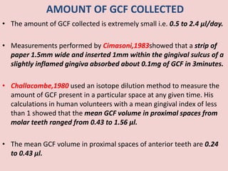 AMOUNT OF GCF COLLECTED
• The amount of GCF collected is extremely small i.e. 0.5 to 2.4 μl/day.
• Measurements performed by Cimasoni,1983showed that a strip of
paper 1.5mm wide and inserted 1mm within the gingival sulcus of a
slightly inflamed gingiva absorbed about 0.1mg of GCF in 3minutes.
• Challacombe,1980 used an isotope dilution method to measure the
amount of GCF present in a particular space at any given time. His
calculations in human volunteers with a mean gingival index of less
than 1 showed that the mean GCF volume in proximal spaces from
molar teeth ranged from 0.43 to 1.56 μl.
• The mean GCF volume in proximal spaces of anterior teeth are 0.24
to 0.43 μl.
 
