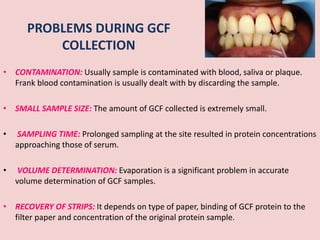 PROBLEMS DURING GCF
COLLECTION
• CONTAMINATION: Usually sample is contaminated with blood, saliva or plaque.
Frank blood contamination is usually dealt with by discarding the sample.
• SMALL SAMPLE SIZE: The amount of GCF collected is extremely small.
• SAMPLING TIME: Prolonged sampling at the site resulted in protein concentrations
approaching those of serum.
• VOLUME DETERMINATION: Evaporation is a significant problem in accurate
volume determination of GCF samples.
• RECOVERY OF STRIPS: It depends on type of paper, binding of GCF protein to the
filter paper and concentration of the original protein sample.
 