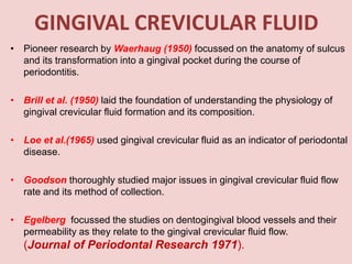 GINGIVAL CREVICULAR FLUID
• Pioneer research by Waerhaug (1950) focussed on the anatomy of sulcus
and its transformation into a gingival pocket during the course of
periodontitis.
• Brill et al. (1950) laid the foundation of understanding the physiology of
gingival crevicular fluid formation and its composition.
• Loe et al.(1965) used gingival crevicular fluid as an indicator of periodontal
disease.
• Goodson thoroughly studied major issues in gingival crevicular fluid flow
rate and its method of collection.
• Egelberg focussed the studies on dentogingival blood vessels and their
permeability as they relate to the gingival crevicular fluid flow.
(Journal of Periodontal Research 1971).
 