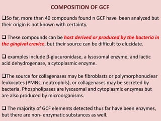 COMPOSITION OF GCF
So far, more than 40 compounds found n GCF have been analyzed but
their origin is not known with certainty.
 These compounds can be host derived or produced by the bacteria in
the gingival crevice, but their source can be difficult to elucidate.
 examples include β-glucuronidase, a lysosomal enzyme, and lactic
acid dehydrogenase, a cytoplasmic enzyme.
The source for collagenases may be fibroblasts or polymorphonuclear
leukocytes (PMNs, neutrophils), or collagenases may be secreted by
bacteria. Phospholipases are lysosomal and cytoplasmic enzymes but
are also produced by microorganisms.
 The majority of GCF elements detected thus far have been enzymes,
but there are non- enzymatic substances as well.
 