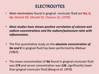 ELECTROLYTES
• Main electrolytes found in gingival crevicular fluid are Na, K,
Ca. (Kaslick RS, Mandel ID, Chasens AJ, (1970)
• Most studies have shown positive correlation of calcium and
sodium concentrations and the sodium/potassium ratio with
inflammation.
• The first quantitative study on the absolute concentration of
Na and K in gingival fluid has been performed by Matsue
(1967).
• The mean concentration of Na found in gingival crevicular fluid
was 174 and serum concentration was 136 ,significantly lower
than gingival crevicular fluid (Baug et al. 1973).
 