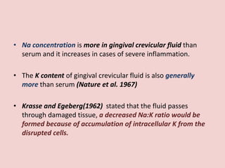 • Na concentration is more in gingival crevicular fluid than
serum and it increases in cases of severe inflammation.
• The K content of gingival crevicular fluid is also generally
more than serum (Nature et al. 1967)
• Krasse and Egeberg(1962) stated that the fluid passes
through damaged tissue, a decreased Na:K ratio would be
formed because of accumulation of intracellular K from the
disrupted cells.
 