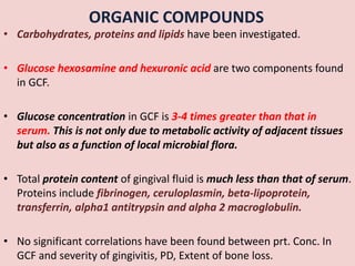 ORGANIC COMPOUNDS
• Carbohydrates, proteins and lipids have been investigated.
• Glucose hexosamine and hexuronic acid are two components found
in GCF.
• Glucose concentration in GCF is 3-4 times greater than that in
serum. This is not only due to metabolic activity of adjacent tissues
but also as a function of local microbial flora.
• Total protein content of gingival fluid is much less than that of serum.
Proteins include fibrinogen, ceruloplasmin, beta-lipoprotein,
transferrin, alpha1 antitrypsin and alpha 2 macroglobulin.
• No significant correlations have been found between prt. Conc. In
GCF and severity of gingivitis, PD, Extent of bone loss.
 