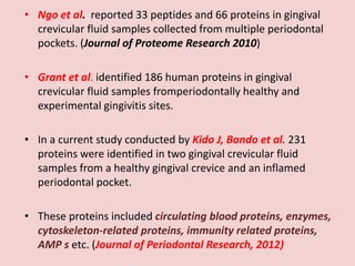 • Ngo et al. reported 33 peptides and 66 proteins in gingival
crevicular fluid samples collected from multiple periodontal
pockets. (Journal of Proteome Research 2010)
• Grant et al. identified 186 human proteins in gingival
crevicular fluid samples fromperiodontally healthy and
experimental gingivitis sites.
• In a current study conducted by Kido J, Bando et al. 231
proteins were identified in two gingival crevicular fluid
samples from a healthy gingival crevice and an inflamed
periodontal pocket.
• These proteins included circulating blood proteins, enzymes,
cytoskeleton-related proteins, immunity related proteins,
AMP s etc. (Journal of Periodontal Research, 2012)
 