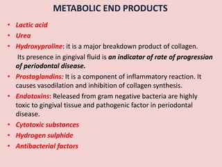 METABOLIC END PRODUCTS
• Lactic acid
• Urea
• Hydroxyproline: it is a major breakdown product of collagen.
Its presence in gingival fluid is an indicator of rate of progression
of periodontal disease.
• Prostaglandins: It is a component of inflammatory reaction. It
causes vasodilation and inhibition of collagen synthesis.
• Endotoxins: Released from gram negative bacteria are highly
toxic to gingival tissue and pathogenic factor in periodontal
disease.
• Cytotoxic substances
• Hydrogen sulphide
• Antibacterial factors
 