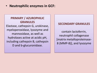 • Neutrophilic enzymes in GCF:
PRIMARY / AZUROPHILIC
GRANULES
Elastase, cathepsin G, urokinase,
myeloperoxidase, lysozyme and
mannosidase, as well as
hydrolases active at acidic pH,
including cathepsin B, cathepsin
D and b-glucuronidase.
SECONDARY GRANULES
contain lactoferrin,
neutrophil collagenase
[matrix metalloproteinase-
8 (MMP-8)], and lysozyme
 