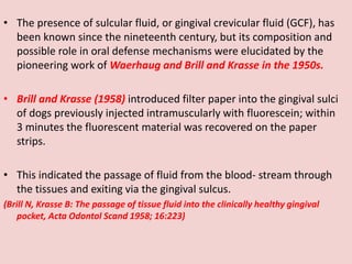 • The presence of sulcular fluid, or gingival crevicular fluid (GCF), has
been known since the nineteenth century, but its composition and
possible role in oral defense mechanisms were elucidated by the
pioneering work of Waerhaug and Brill and Krasse in the 1950s.
• Brill and Krasse (1958) introduced filter paper into the gingival sulci
of dogs previously injected intramuscularly with fluorescein; within
3 minutes the fluorescent material was recovered on the paper
strips.
• This indicated the passage of fluid from the blood- stream through
the tissues and exiting via the gingival sulcus.
(Brill N, Krasse B: The passage of tissue fluid into the clinically healthy gingival
pocket, Acta Odontol Scand 1958; 16:223)
 