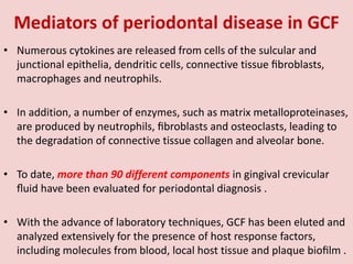 Mediators of periodontal disease in GCF
• Numerous cytokines are released from cells of the sulcular and
junctional epithelia, dendritic cells, connective tissue ﬁbroblasts,
macrophages and neutrophils.
• In addition, a number of enzymes, such as matrix metalloproteinases,
are produced by neutrophils, ﬁbroblasts and osteoclasts, leading to
the degradation of connective tissue collagen and alveolar bone.
• To date, more than 90 different components in gingival crevicular
ﬂuid have been evaluated for periodontal diagnosis .
• With the advance of laboratory techniques, GCF has been eluted and
analyzed extensively for the presence of host response factors,
including molecules from blood, local host tissue and plaque bioﬁlm .
 