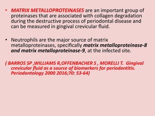 • MATRIX METALLOPROTEINASES are an important group of
proteinases that are associated with collagen degradation
during the destructive process of periodontal disease and
can be measured in gingival crevicular ﬂuid.
• Neutrophils are the major source of matrix
metalloproteinases, speciﬁcally matrix metalloproteinase-8
and matrix metalloproteinase-9, at the infected site.
( BARROS SP ,WILLIAMS R,OFFENBACHER S , MORELLI T. Gingival
crevicular ﬂuid as a source of biomarkers for periodontitis.
Periodontology 2000 2016;70: 53-64)
 
