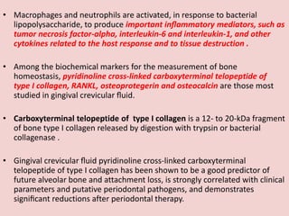 • Macrophages and neutrophils are activated, in response to bacterial
lipopolysaccharide, to produce important inﬂammatory mediators, such as
tumor necrosis factor-alpha, interleukin-6 and interleukin-1, and other
cytokines related to the host response and to tissue destruction .
• Among the biochemical markers for the measurement of bone
homeostasis, pyridinoline cross-linked carboxyterminal telopeptide of
type I collagen, RANKL, osteoprotegerin and osteocalcin are those most
studied in gingival crevicular ﬂuid.
• Carboxyterminal telopeptide of type I collagen is a 12- to 20-kDa fragment
of bone type I collagen released by digestion with trypsin or bacterial
collagenase .
• Gingival crevicular ﬂuid pyridinoline cross-linked carboxyterminal
telopeptide of type I collagen has been shown to be a good predictor of
future alveolar bone and attachment loss, is strongly correlated with clinical
parameters and putative periodontal pathogens, and demonstrates
signiﬁcant reductions after periodontal therapy.
 