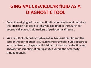GINGIVAL CREVICULAR ﬂUID AS A
DIAGNOSTIC TOOL
• Collection of gingival crevicular ﬂuid is noninvasive and therefore
this approach has been extensively explored in the search for
potential diagnostic biomarkers of periodontal disease .
• As a result of interaction between the bacterial bioﬁlm and the
cells of the periodontal tissues, gingival crevicular ﬂuid appears as
an attractive oral diagnostic ﬂuid due to its ease of collection and
allowing for sampling of multiple sites within the oral cavity
simultaneously.
 