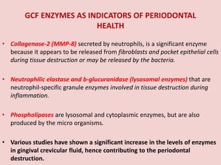 GCF ENZYMES AS INDICATORS OF PERIODONTAL
HEALTH
• Collagenase-2 (MMP-8) secreted by neutrophils, is a significant enzyme
because it appears to be released from fibroblasts and pocket epithelial cells
during tissue destruction or may be released by the bacteria.
• Neutrophilic elastase and b-glucuronidase (lysosomal enzymes) that are
neutrophil-specific granule enzymes involved in tissue destruction during
inflammation.
• Phospholipases are lysosomal and cytoplasmic enzymes, but are also
produced by the micro organisms.
• Various studies have shown a significant increase in the levels of enzymes
in gingival crevicular fluid, hence contributing to the periodontal
destruction.
 