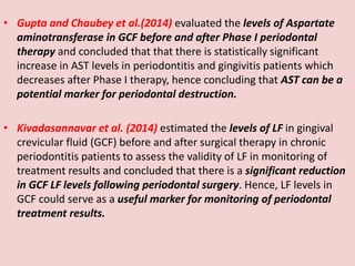 • Gupta and Chaubey et al.(2014) evaluated the levels of Aspartate
aminotransferase in GCF before and after Phase I periodontal
therapy and concluded that that there is statistically significant
increase in AST levels in periodontitis and gingivitis patients which
decreases after Phase I therapy, hence concluding that AST can be a
potential marker for periodontal destruction.
• Kivadasannavar et al. (2014) estimated the levels of LF in gingival
crevicular fluid (GCF) before and after surgical therapy in chronic
periodontitis patients to assess the validity of LF in monitoring of
treatment results and concluded that there is a significant reduction
in GCF LF levels following periodontal surgery. Hence, LF levels in
GCF could serve as a useful marker for monitoring of periodontal
treatment results.
 