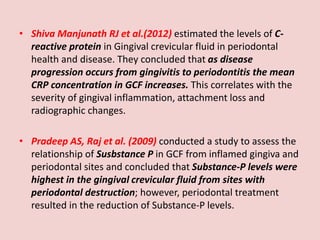 • Shiva Manjunath RJ et al.(2012) estimated the levels of C-
reactive protein in Gingival crevicular fluid in periodontal
health and disease. They concluded that as disease
progression occurs from gingivitis to periodontitis the mean
CRP concentration in GCF increases. This correlates with the
severity of gingival inflammation, attachment loss and
radiographic changes.
• Pradeep AS, Raj et al. (2009) conducted a study to assess the
relationship of Susbstance P in GCF from inflamed gingiva and
periodontal sites and concluded that Substance-P levels were
highest in the gingival crevicular fluid from sites with
periodontal destruction; however, periodontal treatment
resulted in the reduction of Substance-P levels.
 