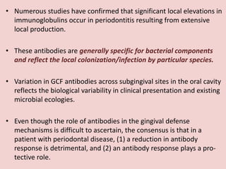• Numerous studies have confirmed that significant local elevations in
immunoglobulins occur in periodontitis resulting from extensive
local production.
• These antibodies are generally specific for bacterial components
and reflect the local colonization/infection by particular species.
• Variation in GCF antibodies across subgingival sites in the oral cavity
reflects the biological variability in clinical presentation and existing
microbial ecologies.
• Even though the role of antibodies in the gingival defense
mechanisms is difficult to ascertain, the consensus is that in a
patient with periodontal disease, (1) a reduction in antibody
response is detrimental, and (2) an antibody response plays a pro-
tective role.
 