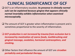 CLINICAL SIGNIFICANCE OF GCF
 GCF is an inflammatory exudate. Its presence in clinically normal
sulci can be explained because gingiva that appears clinically
normal invariably exhibits inflammation when examined
microscopically.
 The amount of GCF is greater when inflammation is present and is
sometimes proportional to the severity of inflammation.
 GCF production is not increased by trauma from occlusion but is
increased by mastication of coarse foods, toothbrushing and
gingival massage, ovulation, hormonal contraceptives, and
smoking.
 Other factors that influence the amount of GCF are circadian
periodicity and periodontal therapy.
 