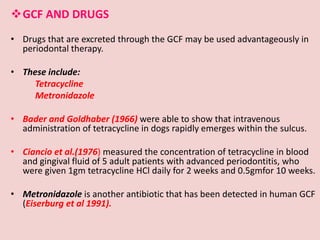 GCF AND DRUGS
• Drugs that are excreted through the GCF may be used advantageously in
periodontal therapy.
• These include:
Tetracycline
Metronidazole
• Bader and Goldhaber (1966) were able to show that intravenous
administration of tetracycline in dogs rapidly emerges within the sulcus.
• Ciancio et al.(1976) measured the concentration of tetracycline in blood
and gingival fluid of 5 adult patients with advanced periodontitis, who
were given 1gm tetracycline HCl daily for 2 weeks and 0.5gmfor 10 weeks.
• Metronidazole is another antibiotic that has been detected in human GCF
(Eiserburg et al 1991).
 