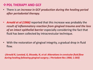 PDL THERAPY AND GCF
• There is an increase in GCF production during the healing period
after periodontal therapy.
• Arnold et al (1966) reported that this increase was probably the
result of inflammatory reaction from gingival trauma and the loss
of an intact epithelial barrier especially considering the fact that
fluid has been collected by intracrevicular technique.
• With the restoration of gingival integrity, a gradual drop in fluid
flow.
-(Arnold R, Lunstad, G, Bissada, N, et al: Alterations in crevicular fluid flow
during healing following gingival surgery. J Periodont Res 1966; 1:303)
 