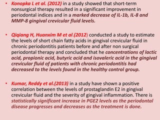 • Konopka L et al. (2012) in a study showed that short-term
nonsurgical therapy resulted in a significant improvement in
periodontal indices and in a marked decrease of IL-1b, IL-8 and
MMP-8 gingival crevicular fluid levels.
• Qiqiang H, Huanxim M et al.(2012) conducted a study to estimate
the levels of short chain fatty acids in gingival crevicular fluid in
chronic periodontitis patients before and after non surgical
periodontal therapy and concluded that he concentrations of lactic
acid, propionic acid, butyric acid and isovaleric acid in the gingival
crevicular fluid of patients with chronic periodontitis had
decreased to the levels found in the healthy control group.
• Kumar, Reddy et al.(2013) in a study have shown a positive
correlation between the levels of prostaglandin E2 in gingival
crevicular fluid and the severity of gingival inflammation. There is
statistically significant increase in PGE2 levels as the periodontal
disease progresses and decreases as the treatment is done.
 