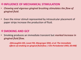 INFLUENCE OF MECHANICAL STIMULATION
• Chewing and vigorous gingival brushing stimulates the flow of
gingival fluid.
• Even the minor stimuli represented by intrasulcular placement of
paper strips increase the production of fluid.
SMOKING AND GCF
• Smoking produces an immediate transient but marked increase in
gingival fluid flow.
-(McLaughlin WS, Lovat FM, Macgregor IDM, et al: The immediate
effects of smoking on gingival fluid flow. J Clin Periodontol 1993; 20:448)
 