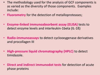• The methodology used for the analysis of GCF components is
as varied as the diversity of those components. Examples
include:
• Fluorometry for the detection of metalloproteases;
• Enzyme-linked immunoabsorbent assay (ELISA) tests to
detect enzyme levels and interleukin-1beta (IL-1ß)
• Radio-immunoassays to detect cyclooxygenase derivatives
and procollagen III
• High-pressure liquid chromatography (HPLC) to detect
timidazole.
• Direct and indirect immunodot tests for detection of acute
phase proteins
 