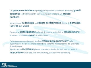 Un grande contenitore (i prestigiosi spazi dell’Università Bocconi), grandi
contenuti (oltre 80 incontri con centinaia di relatori), un grande
pubblico.
Ma anche una tv dedicata, un editore di riferimento, decine di giornalisti,
l’attività sui social.
E ancora, la partecipazionedelle reti di imprese sostenibili, la collaborazione
di network di studenti, eventidi premiazione…
Partecipare come protagonisti significa entrare nella community delle
organizzazioni che credono nella sostenibilità e l’hanno messa al centro del loro modo
di fare impresa.
Significa anche incontrare giovani, operatori, aziende, docenti, start up, esperti,
intercettare nuove idee, fare benchmarking, avviare nuove partnership.
 