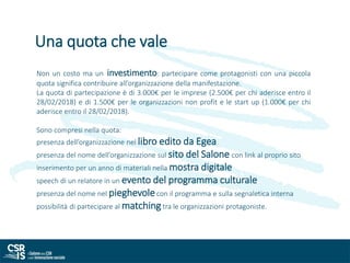 Non un costo ma un investimento: partecipare come protagonisti con una piccola
quota significa contribuire all’organizzazione della manifestazione.
La quota di partecipazione è di 3.000€ per le imprese (2.500€ per chi aderisce entro il
28/02/2018) e di 1.500€ per le organizzazioni non profit e le start up (1.000€ per chi
aderisce entro il 28/02/2018).
Sono compresi nella quota:
presenza dell’organizzazione nel libro edito da Egea
presenza del nome dell’organizzazione sul sito del Salone con link al proprio sito
inserimento per un anno di materiali nella mostra digitale
speech di un relatore in un evento del programma culturale
presenza del nome nel pieghevolecon il programma e sulla segnaletica interna
possibilità di partecipare al matching tra le organizzazioni protagoniste.
Una quota che vale
 