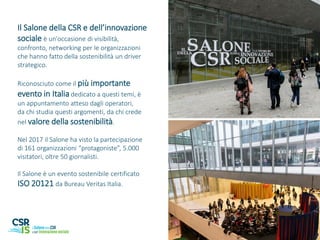 Il Salone della CSR e dell’innovazione
sociale è un'occasione di visibilità,
confronto, networking per le organizzazioni
che hanno fatto della sostenibilità un driver
strategico.
Riconosciuto come il più importante
evento in Italia dedicato a questi temi, è
un appuntamento atteso dagli operatori,
da chi studia questi argomenti, da chi crede
nel valore della sostenibilità.
Nel 2017 il Salone ha visto la partecipazione
di 161 organizzazioni “protagoniste”, 5.000
visitatori, oltre 50 giornalisti.
Il Salone è un evento sostenibile certificato
ISO 20121 da Bureau Veritas Italia.
 