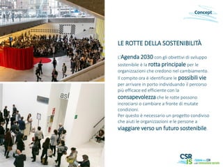 LE ROTTE DELLA SOSTENIBILITÀ
L’Agenda 2030 con gli obiettivi di sviluppo
sostenibile è la rotta principale per le
organizzazioni che credono nel cambiamento.
Il compito ora è identificare le possibili vie
per arrivare in porto individuando il percorso
più efficace ed efficiente con la
consapevolezza che le rotte possono
incrociarsi o cambiare a fronte di mutate
condizioni.
Per questo è necessario un progetto condiviso
che aiuti le organizzazioni e le persone a
viaggiare verso un futuro sostenibile.
Concept
 