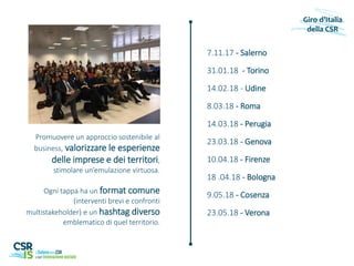 7.11.17 - Salerno
31.01.18 - Torino
14.02.18 - Udine
8.03.18 - Roma
14.03.18 - Perugia
23.03.18 - Genova
10.04.18 - Firenze
18 .04.18 - Bologna
9.05.18 - Cosenza
23.05.18 - Verona
Giro d’Italia
della CSR
Promuovere un approccio sostenibile al
business, valorizzare le esperienze
delle imprese e dei territori,
stimolare un’emulazione virtuosa.
Ogni tappa ha un format comune
(interventi brevi e confronti
multistakeholder) e un hashtag diverso
emblematico di quel territorio.
 