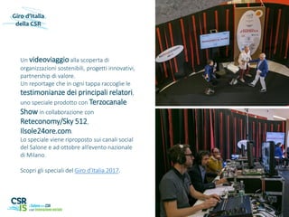 Un videoviaggio alla scoperta di
organizzazioni sostenibili, progetti innovativi,
partnership di valore.
Un reportage che in ogni tappa raccoglie le
testimonianze dei principali relatori,
uno speciale prodotto con Terzocanale
Show in collaborazione con
Reteconomy/Sky 512,
Ilsole24ore.com.
Lo speciale viene riproposto sui canali social
del Salone e ad ottobre all’evento nazionale
di Milano.
Scopri gli speciali del Giro d’Italia 2017.
Giro d’Italia
della CSR
 