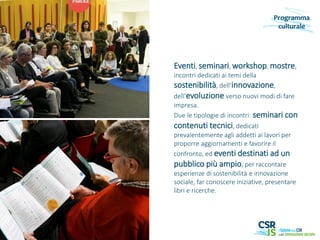 Eventi, seminari, workshop, mostre,
incontri dedicati ai temi della
sostenibilità, dell’innovazione,
dell’evoluzione verso nuovi modi di fare
impresa.
Due le tipologie di incontri: seminari con
contenuti tecnici, dedicati
prevalentemente agli addetti ai lavori per
proporre aggiornamenti e favorire il
confronto, ed eventi destinati ad un
pubblico più ampio, per raccontare
esperienze di sostenibilità e innovazione
sociale, far conoscere iniziative, presentare
libri e ricerche.
Programma
culturale
 
